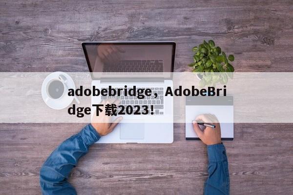 adobebridge，AdobeBridge下载2023！