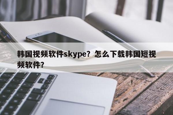 韩国视频软件skype？怎么下载韩国短视频软件？