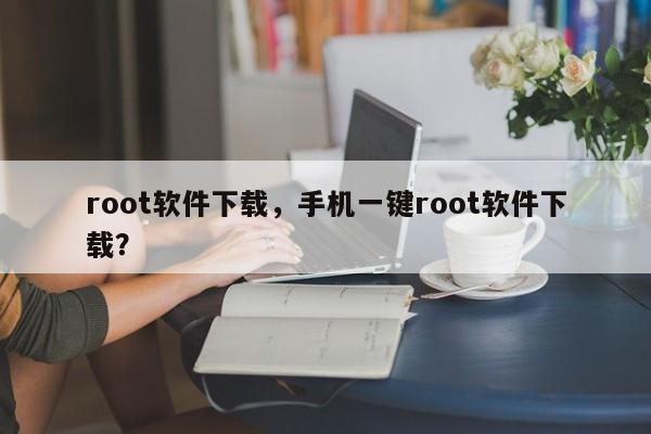 root软件下载，手机一键root软件下载？